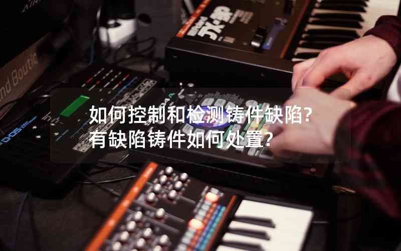 如何控制和檢測鑄件缺陷?有缺陷鑄件如何處置?