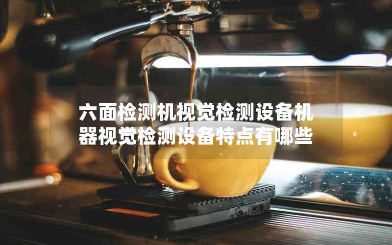 六面檢測機視覺檢測設(shè)備機器視覺檢測設(shè)備特點有哪些